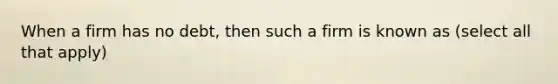 When a firm has no debt, then such a firm is known as (select all that apply)