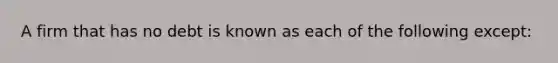 A firm that has no debt is known as each of the following except: