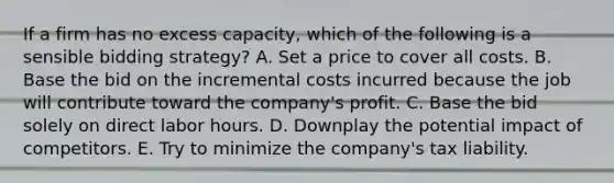 If a firm has no excess capacity, which of the following is a sensible bidding strategy? A. Set a price to cover all costs. B. Base the bid on the incremental costs incurred because the job will contribute toward the company's profit. C. Base the bid solely on direct labor hours. D. Downplay the potential impact of competitors. E. Try to minimize the company's tax liability.