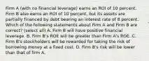 Firm A (with no financial leverage) earns an ROI of 10 percent. Firm B also earns an ROI of 10 percent, but its assets are partially financed by debt bearing an interest rate of 8 percent. Which of the following statements about Firm A and Firm B are correct? (select all) A. Firm B will have positive financial leverage. B. Firm B's ROE will be greater than Firm A's ROE. C. Firm B's stockholders will be rewarded for taking the risk of borrowing money at a fixed cost. D. Firm B's risk will be lower than that of firm A.