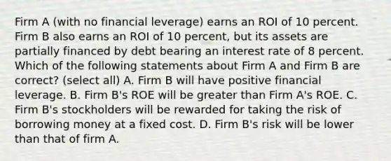 Firm A (with no financial leverage) earns an ROI of 10 percent. Firm B also earns an ROI of 10 percent, but its assets are partially financed by debt bearing an interest rate of 8 percent. Which of the following statements about Firm A and Firm B are correct? (select all) A. Firm B will have positive financial leverage. B. Firm B's ROE will be greater than Firm A's ROE. C. Firm B's stockholders will be rewarded for taking the risk of borrowing money at a fixed cost. D. Firm B's risk will be lower than that of firm A.