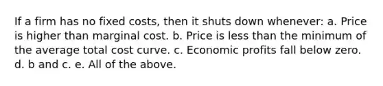 If a firm has no fixed costs, then it shuts down whenever: a. Price is higher than marginal cost. b. Price is less than the minimum of the average total cost curve. c. Economic profits fall below zero. d. b and c. e. All of the above.