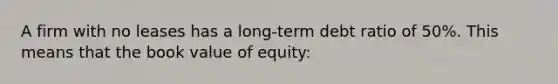 A firm with no leases has a long-term debt ratio of 50%. This means that the book value of equity: