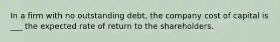 In a firm with no outstanding debt, the company cost of capital is ___ the expected rate of return to the shareholders.