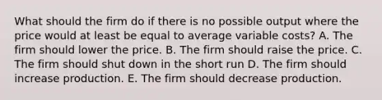 What should the firm do if there is no possible output where the price would at least be equal to average variable costs? A. The firm should lower the price. B. The firm should raise the price. C. The firm should shut down in the short run D. The firm should increase production. E. The firm should decrease production.