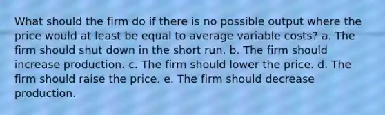 What should the firm do if there is no possible output where the price would at least be equal to average variable costs? a. The firm should shut down in the short run. b. The firm should increase production. c. The firm should lower the price. d. The firm should raise the price. e. The firm should decrease production.