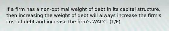 If a firm has a non-optimal weight of debt in its capital structure, then increasing the weight of debt will always increase the firm's cost of debt and increase the firm's WACC. (T/F)