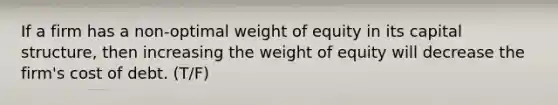 If a firm has a non-optimal weight of equity in its capital structure, then increasing the weight of equity will decrease the firm's cost of debt. (T/F)