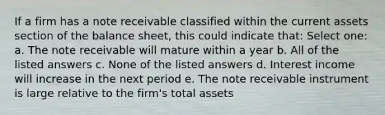 If a firm has a note receivable classified within the current assets section of the balance sheet, this could indicate that: Select one: a. The note receivable will mature within a year b. All of the listed answers c. None of the listed answers d. Interest income will increase in the next period e. The note receivable instrument is large relative to the firm's total assets