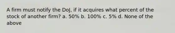 A firm must notify the DoJ, if it acquires what percent of the stock of another firm? a. 50% b. 100% c. 5% d. None of the above