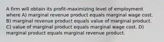 A firm will obtain its profit-maximizing level of employment where A) marginal revenue product equals marginal wage cost. B) marginal revenue product equals value of marginal product. C) value of marginal product equals marginal wage cost. D) marginal product equals marginal revenue product.