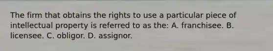 The firm that obtains the rights to use a particular piece of intellectual property is referred to as the: A. franchisee. B. licensee. C. obligor. D. assignor.