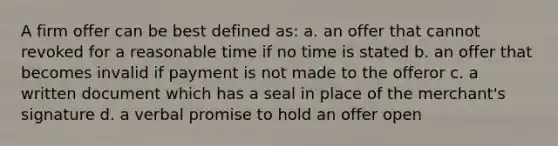 A firm offer can be best defined as: a. an offer that cannot revoked for a reasonable time if no time is stated b. an offer that becomes invalid if payment is not made to the offeror c. a written document which has a seal in place of the merchant's signature d. a verbal promise to hold an offer open