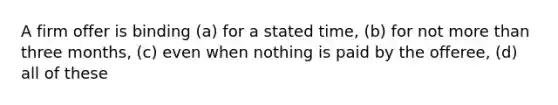 A firm offer is binding (a) for a stated time, (b) for not more than three months, (c) even when nothing is paid by the offeree, (d) all of these