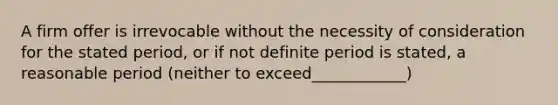 A firm offer is irrevocable without the necessity of consideration for the stated period, or if not definite period is stated, a reasonable period (neither to exceed____________)