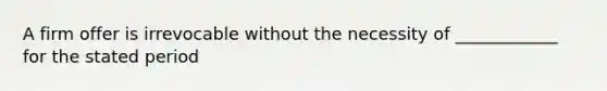 A firm offer is irrevocable without the necessity of ____________ for the stated period