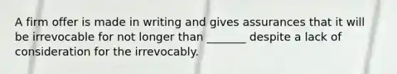 A firm offer is made in writing and gives assurances that it will be irrevocable for not longer than _______ despite a lack of consideration for the irrevocably.