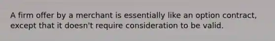 A firm offer by a merchant is essentially like an option contract, except that it doesn't require consideration to be valid.