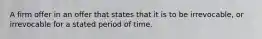 A firm offer in an offer that states that it is to be irrevocable, or irrevocable for a stated period of time.