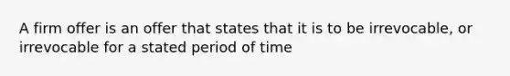 A firm offer is an offer that states that it is to be irrevocable, or irrevocable for a stated period of time