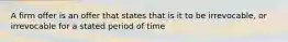 A firm offer is an offer that states that is it to be irrevocable, or irrevocable for a stated period of time