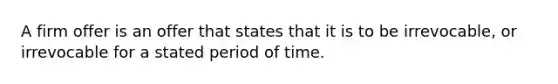 ​A firm offer is an offer that states that it is to be irrevocable, or irrevocable for a stated period of time.