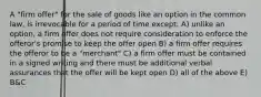 A "firm offer" for the sale of goods like an option in the common law, is irrevocable for a period of time except: A) unlike an option, a firm offer does not require consideration to enforce the offeror's promise to keep the offer open B) a firm offer requires the offeror to be a "merchant" C) a firm offer must be contained in a signed writing and there must be additional verbal assurances that the offer will be kept open D) all of the above E) B&C