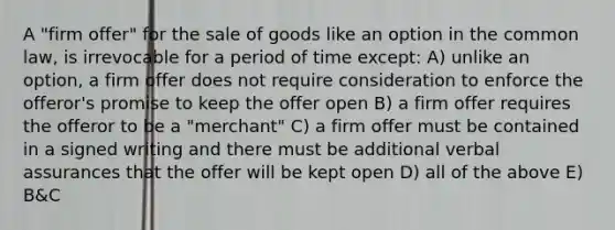 A "firm offer" for the sale of goods like an option in the common law, is irrevocable for a period of time except: A) unlike an option, a firm offer does not require consideration to enforce the offeror's promise to keep the offer open B) a firm offer requires the offeror to be a "merchant" C) a firm offer must be contained in a signed writing and there must be additional verbal assurances that the offer will be kept open D) all of the above E) B&C