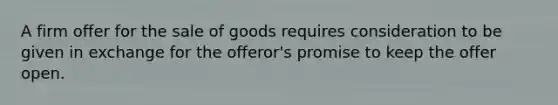 A firm offer for the sale of goods requires consideration to be given in exchange for the offeror's promise to keep the offer open.