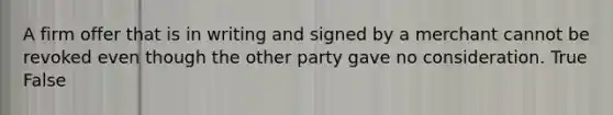 A firm offer that is in writing and signed by a merchant cannot be revoked even though the other party gave no consideration. True False