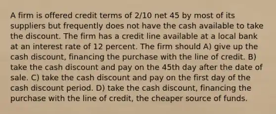 A firm is offered credit terms of 2/10 net 45 by most of its suppliers but frequently does not have the cash available to take the discount. The firm has a credit line available at a local bank at an interest rate of 12 percent. The firm should A) give up the cash discount, financing the purchase with the line of credit. B) take the cash discount and pay on the 45th day after the date of sale. C) take the cash discount and pay on the first day of the cash discount period. D) take the cash discount, financing the purchase with the line of credit, the cheaper source of funds.