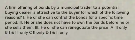 A firm offering of bonds by a municipal trader to a potential buying dealer is attractive to the buyer for which of the following reasons? I. He or she can control the bonds for a specific time period. II. He or she does not have to own the bonds before he or she sells them. III. He or she can renegotiate the price. A III only B I & III only C II only D I & II only