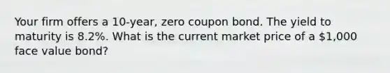 Your firm offers a 10-year, zero coupon bond. The yield to maturity is 8.2%. What is the current market price of a 1,000 face value bond?