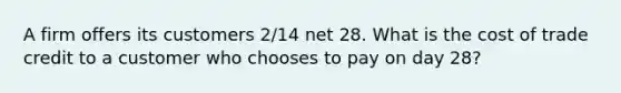 A firm offers its customers 2/14 net 28. What is the cost of trade credit to a customer who chooses to pay on day 28?