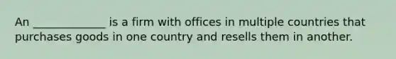 An _____________ is a firm with offices in multiple countries that purchases goods in one country and resells them in another.