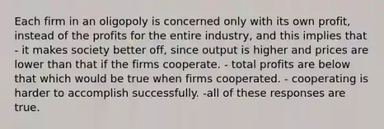 Each firm in an oligopoly is concerned only with its own profit, instead of the profits for the entire industry, and this implies that - it makes society better off, since output is higher and prices are lower than that if the firms cooperate. - total profits are below that which would be true when firms cooperated. - cooperating is harder to accomplish successfully. -all of these responses are true.