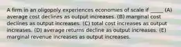 A firm in an oligopoly experiences economies of scale if _____ (A) average cost declines as output increases. (B) marginal cost declines as output increases. (C) total cost increases as output increases. (D) average returns decline as output increases. (E) marginal revenue increases as output increases.