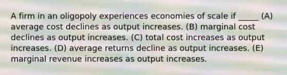 A firm in an oligopoly experiences economies of scale if _____ (A) average cost declines as output increases. (B) marginal cost declines as output increases. (C) total cost increases as output increases. (D) average returns decline as output increases. (E) marginal revenue increases as output increases.