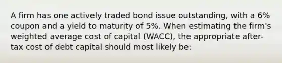 A firm has one actively traded bond issue outstanding, with a 6% coupon and a yield to maturity of 5%. When estimating the firm's weighted average cost of capital (WACC), the appropriate after-tax cost of debt capital should most likely be: