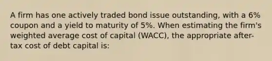 A firm has one actively traded bond issue outstanding, with a 6% coupon and a yield to maturity of 5%. When estimating the firm's <a href='https://www.questionai.com/knowledge/koL1NUNNcJ-weighted-average' class='anchor-knowledge'>weighted average</a> cost of capital (WACC), the appropriate after-tax cost of debt capital is: