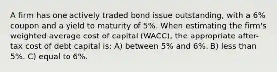 A firm has one actively traded bond issue outstanding, with a 6% coupon and a yield to maturity of 5%. When estimating the firm's weighted average cost of capital (WACC), the appropriate after-tax cost of debt capital is: A) between 5% and 6%. B) less than 5%. C) equal to 6%.