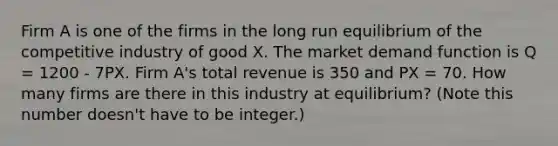 Firm A is one of the firms in the long run equilibrium of the competitive industry of good X. The market demand function is Q = 1200 - 7PX. Firm A's total revenue is 350 and PX = 70. How many firms are there in this industry at equilibrium? (Note this number doesn't have to be integer.)