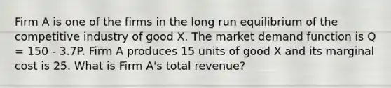 Firm A is one of the firms in the long run equilibrium of the competitive industry of good X. The market demand function is Q = 150 - 3.7P. Firm A produces 15 units of good X and its marginal cost is 25. What is Firm A's total revenue?