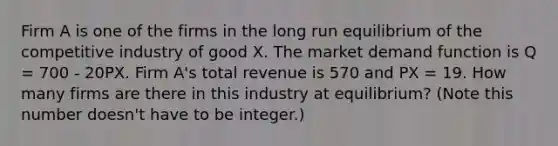 Firm A is one of the firms in the long run equilibrium of the competitive industry of good X. The market demand function is Q = 700 - 20PX. Firm A's total revenue is 570 and PX = 19. How many firms are there in this industry at equilibrium? (Note this number doesn't have to be integer.)