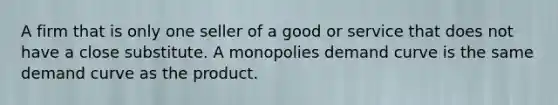 A firm that is only one seller of a good or service that does not have a close substitute. A monopolies demand curve is the same demand curve as the product.