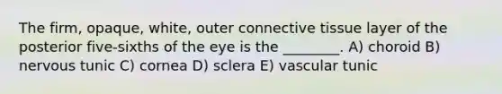 The firm, opaque, white, outer connective tissue layer of the posterior five-sixths of the eye is the ________. A) choroid B) nervous tunic C) cornea D) sclera E) vascular tunic