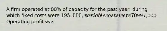 A firm operated at 80% of capacity for the past year, during which fixed costs were 195,000, variable costs were 70% of sales, and sales were997,000. Operating profit was