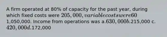 A firm operated at 80% of capacity for the past year, during which fixed costs were 205,000, variable costs were 60% of sales, and sales were1,050,000. Income from operations was a.630,000 b.215,000 c.420,000 d.172,000