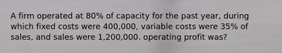 A firm operated at 80% of capacity for the past year, during which fixed costs were 400,000, variable costs were 35% of sales, and sales were 1,200,000. operating profit was?