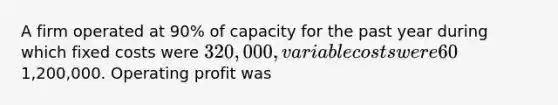 A firm operated at 90% of capacity for the past year during which fixed costs were 320,000, variable costs were 60% of sales, and sales were1,200,000. Operating profit was